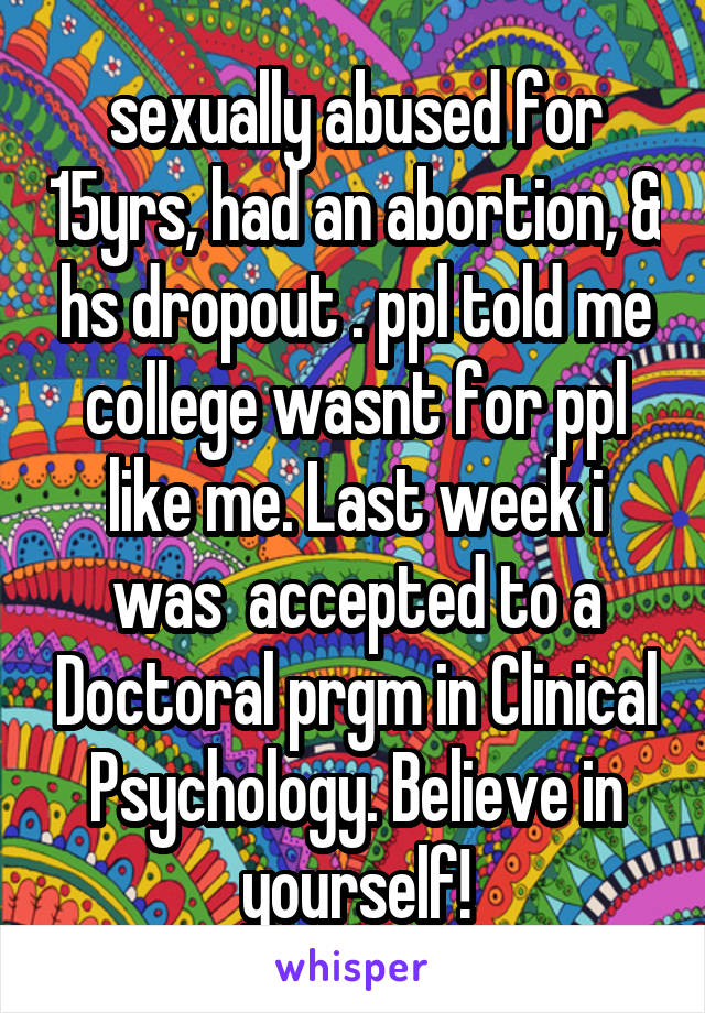 sexually abused for 15yrs, had an abortion, & hs dropout . ppl told me college wasnt for ppl like me. Last week i was  accepted to a Doctoral prgm in Clinical Psychology. Believe in yourself!