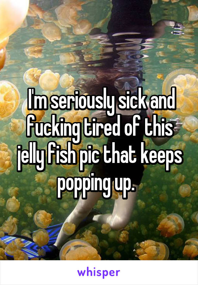  I'm seriously sick and fucking tired of this jelly fish pic that keeps popping up.  