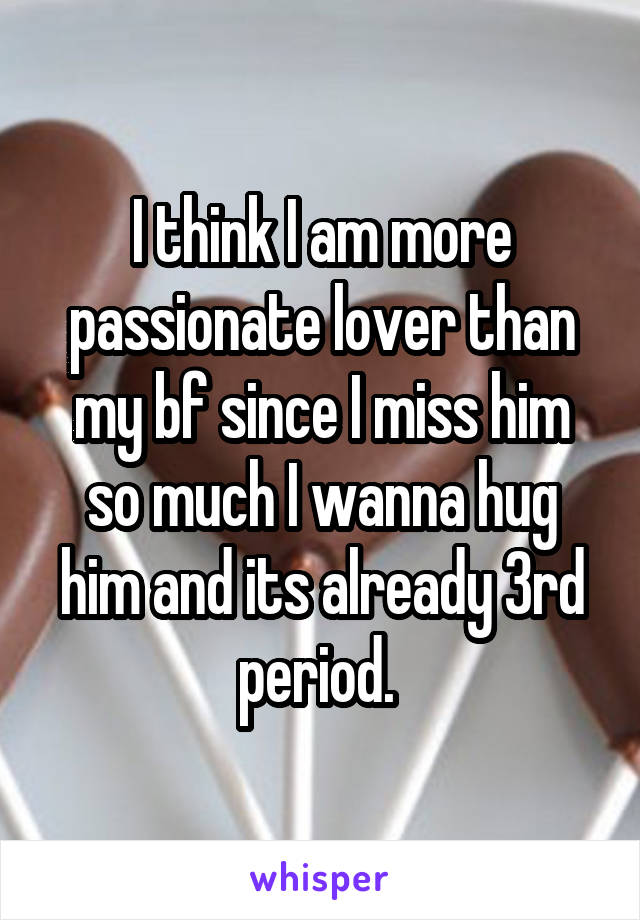 I think I am more passionate lover than my bf since I miss him so much I wanna hug him and its already 3rd period. 