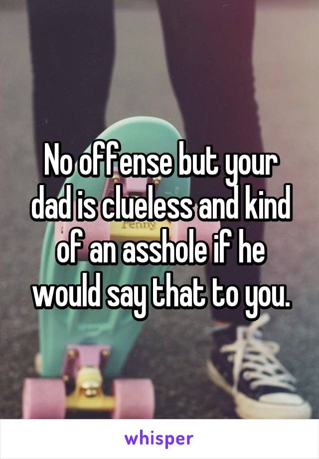 No offense but your dad is clueless and kind of an asshole if he would say that to you.