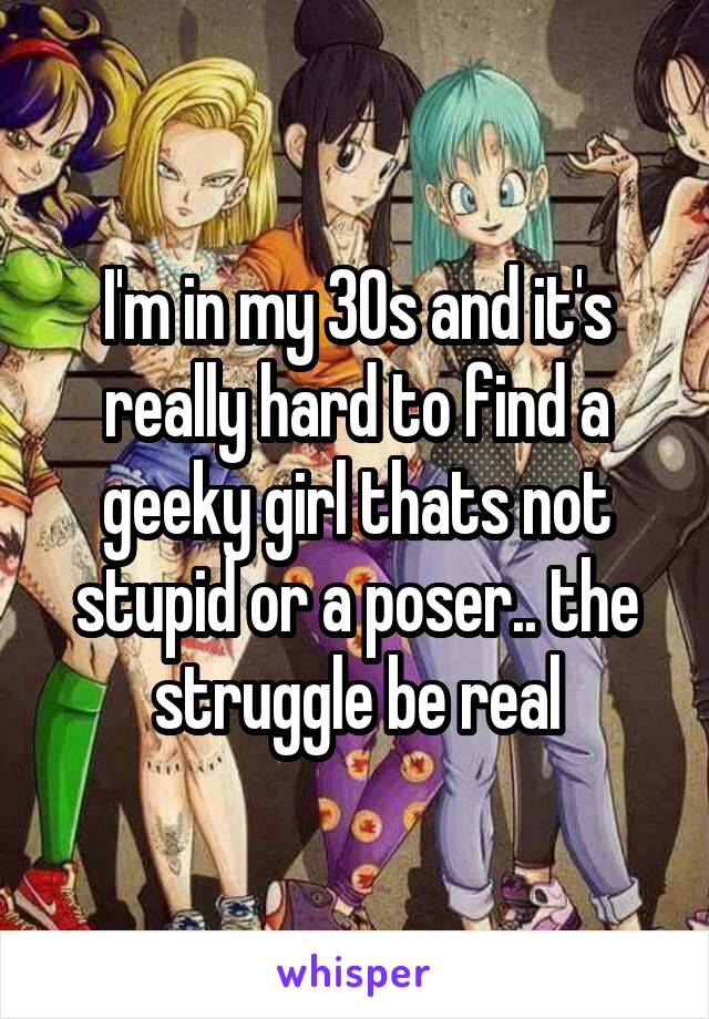 I'm in my 30s and it's really hard to find a geeky girl thats not stupid or a poser.. the struggle be real