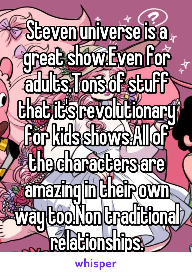 Steven universe is a great show.Even for adults.Tons of stuff that it's revolutionary for kids shows.All of the characters are amazing in their own way too.Non traditional relationships.