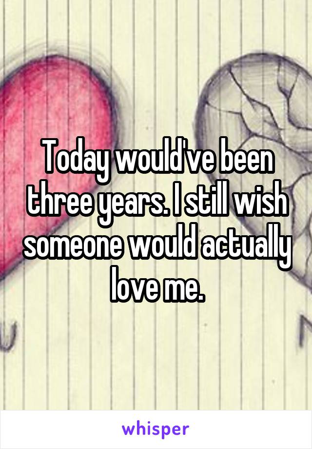 Today would've been three years. I still wish someone would actually love me.