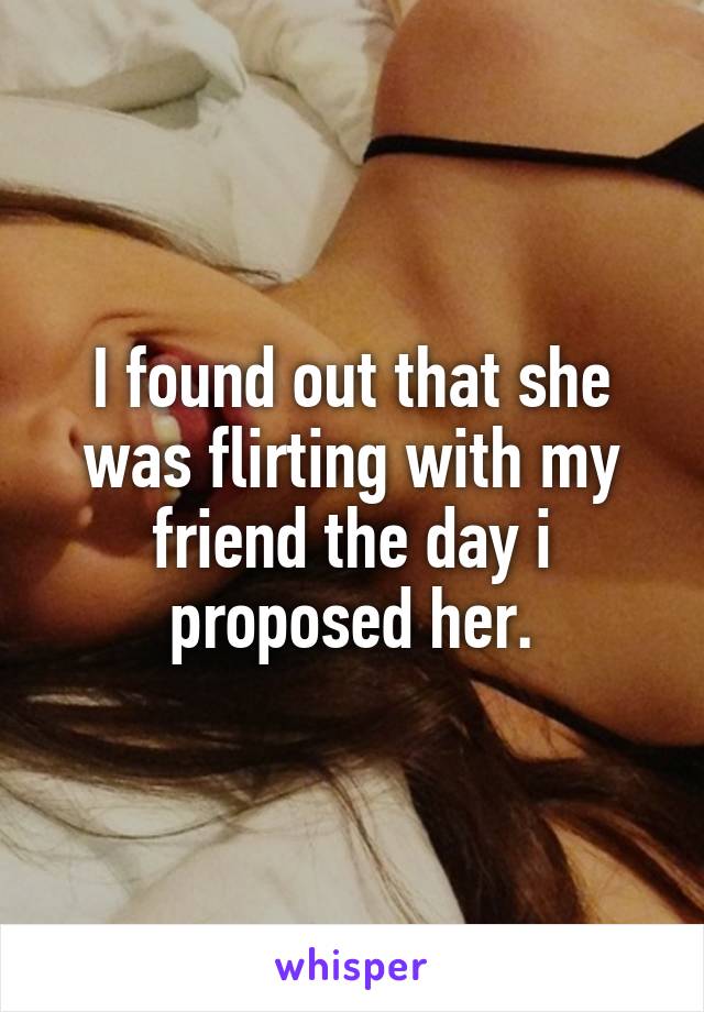 I found out that she was flirting with my friend the day i proposed her.