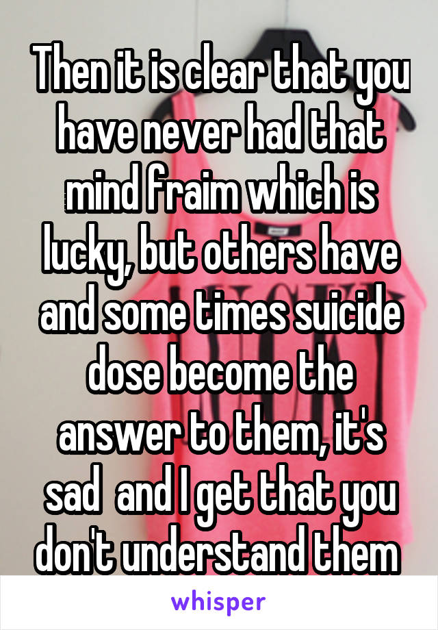 Then it is clear that you have never had that mind fraim which is lucky, but others have and some times suicide dose become the answer to them, it's sad  and I get that you don't understand them 