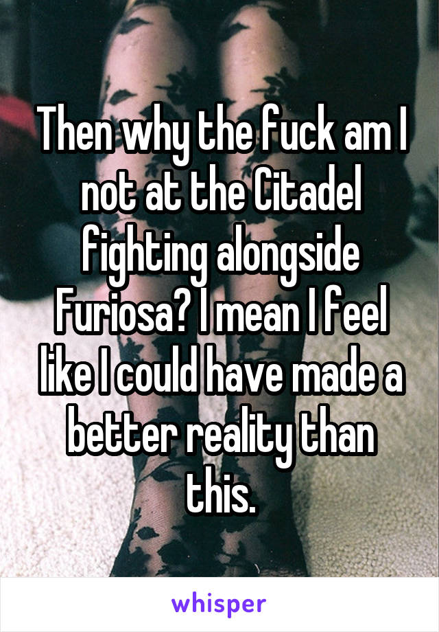 Then why the fuck am I not at the Citadel fighting alongside Furiosa? I mean I feel like I could have made a better reality than this.