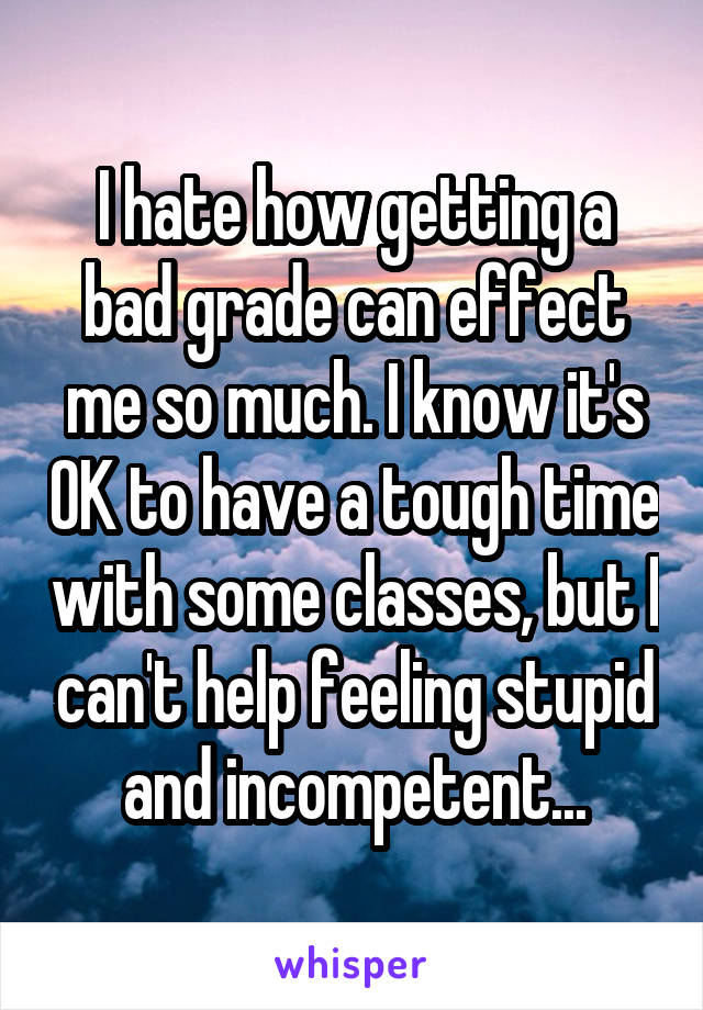 I hate how getting a bad grade can effect me so much. I know it's OK to have a tough time with some classes, but I can't help feeling stupid and incompetent...