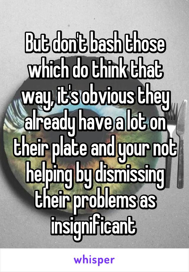 But don't bash those which do think that way, it's obvious they already have a lot on their plate and your not helping by dismissing their problems as insignificant 