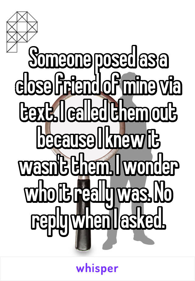 Someone posed as a close friend of mine via text. I called them out because I knew it wasn't them. I wonder who it really was. No reply when I asked.