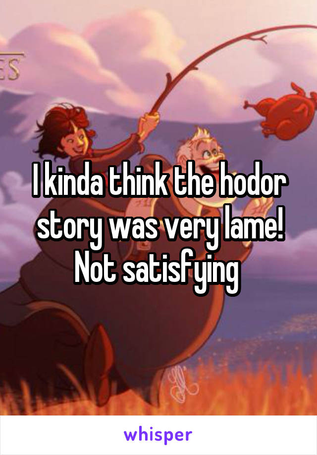 I kinda think the hodor story was very lame! Not satisfying 