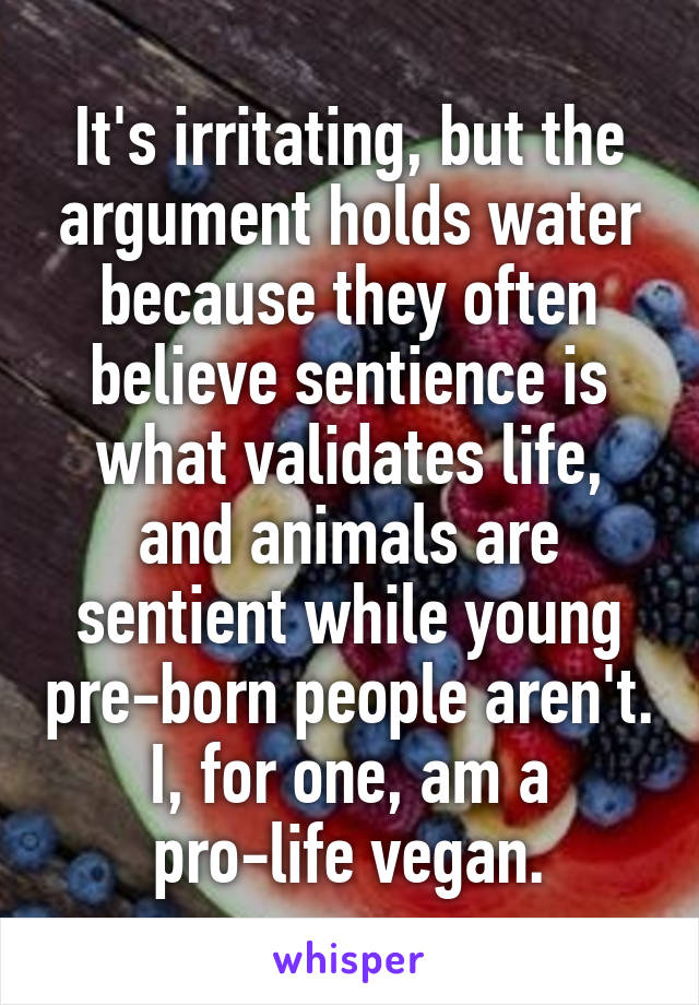 It's irritating, but the argument holds water because they often believe sentience is what validates life, and animals are sentient while young pre-born people aren't.
I, for one, am a pro-life vegan.