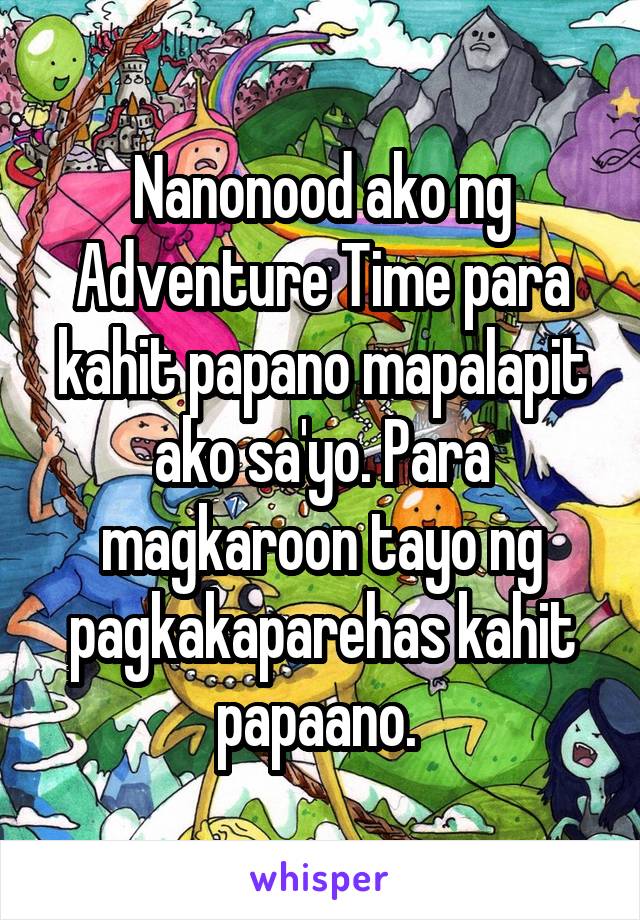 Nanonood ako ng Adventure Time para kahit papano mapalapit ako sa'yo. Para magkaroon tayo ng pagkakaparehas kahit papaano. 