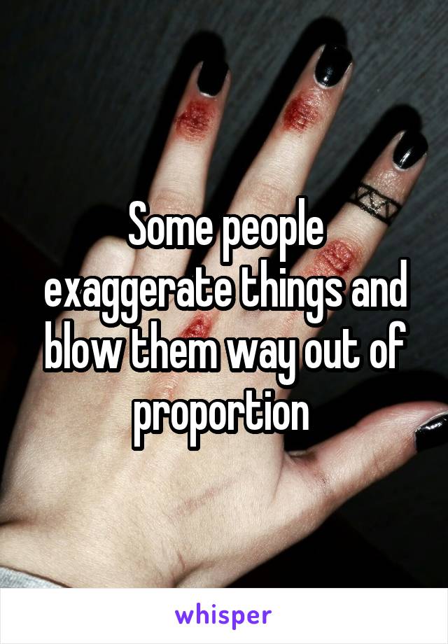 Some people exaggerate things and blow them way out of proportion 