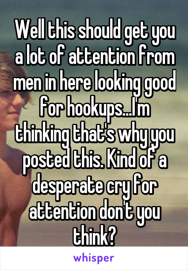 Well this should get you a lot of attention from men in here looking good for hookups...I'm thinking that's why you posted this. Kind of a desperate cry for attention don't you think?