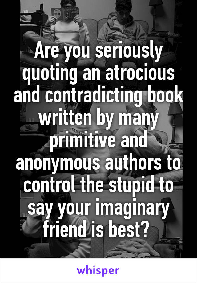 Are you seriously quoting an atrocious and contradicting book written by many primitive and anonymous authors to control the stupid to say your imaginary friend is best? 