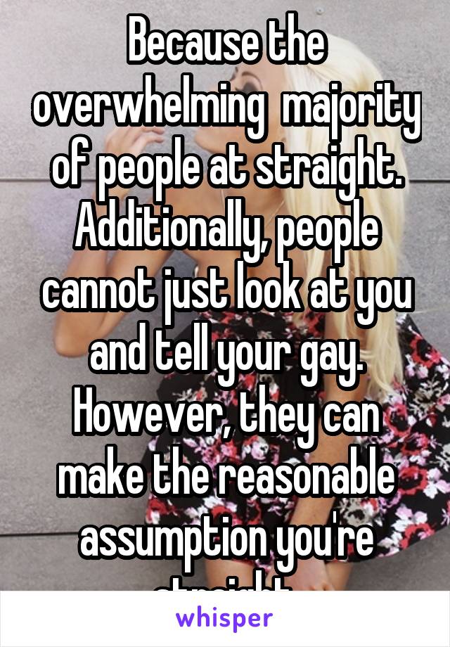 Because the overwhelming  majority of people at straight. Additionally, people cannot just look at you and tell your gay. However, they can make the reasonable assumption you're straight.