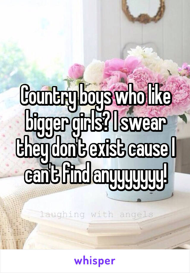 Country boys who like bigger girls? I swear they don't exist cause I can't find anyyyyyyy!