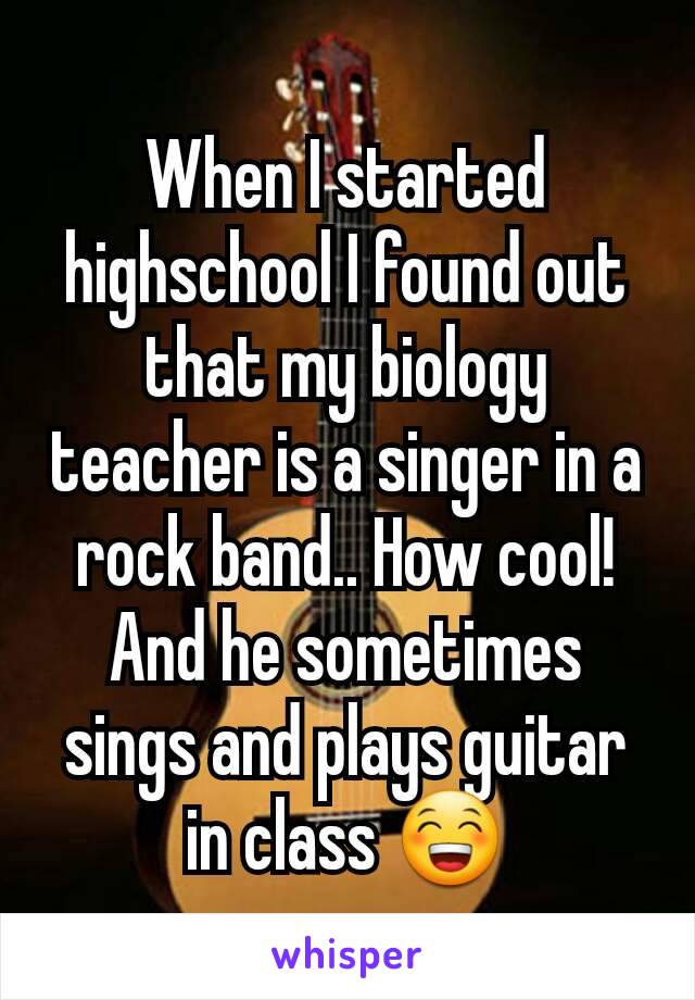 When I started highschool I found out that my biology teacher is a singer in a rock band.. How cool! And he sometimes sings and plays guitar in class 😁