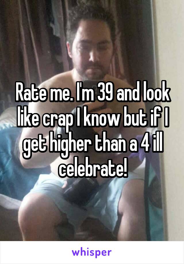 Rate me. I'm 39 and look like crap I know but if I get higher than a 4 ill celebrate!