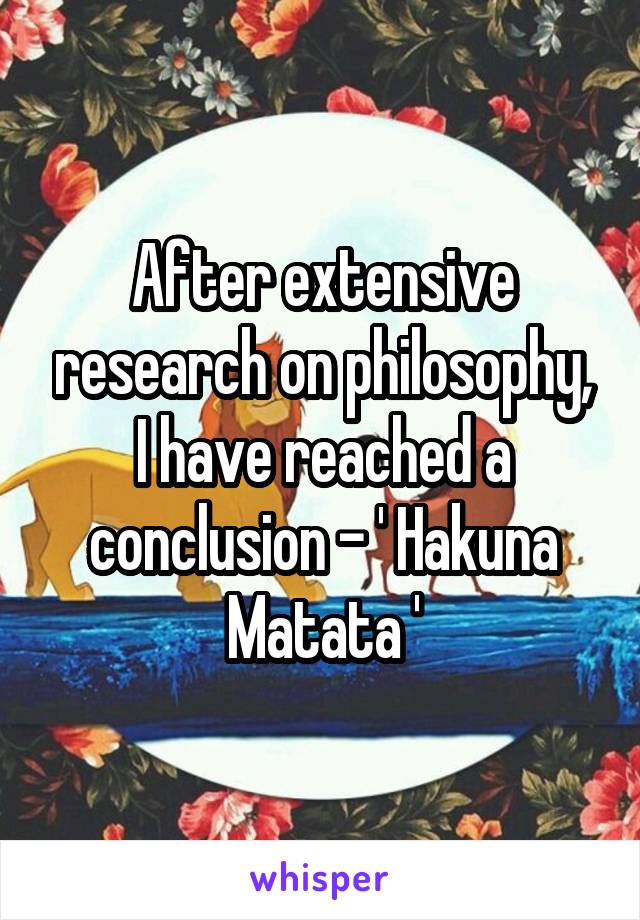 After extensive research on philosophy, I have reached a conclusion - ' Hakuna Matata '