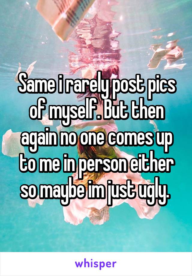 Same i rarely post pics of myself. But then again no one comes up to me in person either so maybe im just ugly. 