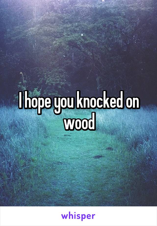 I hope you knocked on wood