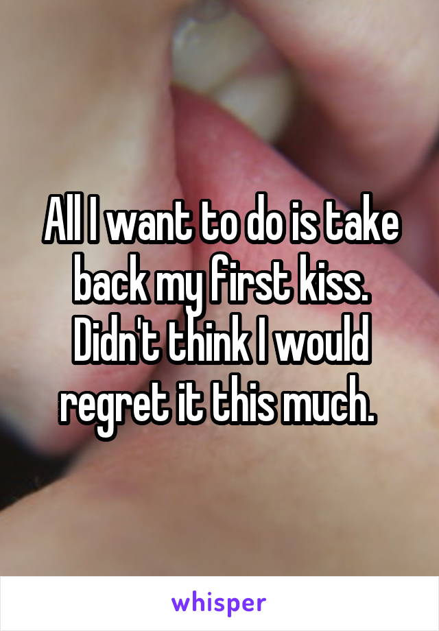 All I want to do is take back my first kiss. Didn't think I would regret it this much. 