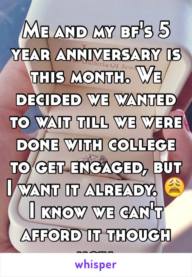 Me and my bf's 5 year anniversary is this month. We decided we wanted to wait till we were done with college to get engaged, but I want it already. 😩 I know we can't afford it though now. 