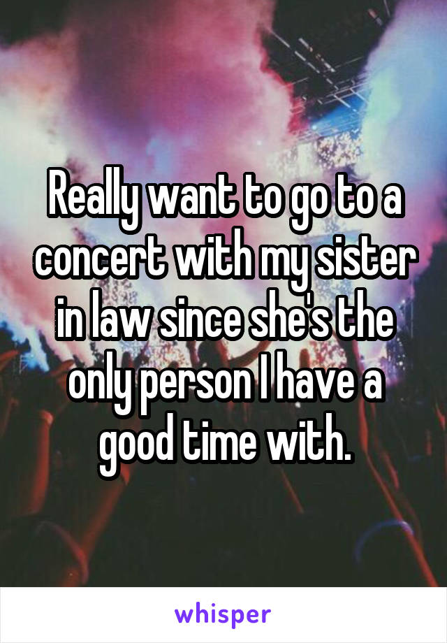 Really want to go to a concert with my sister in law since she's the only person I have a good time with.