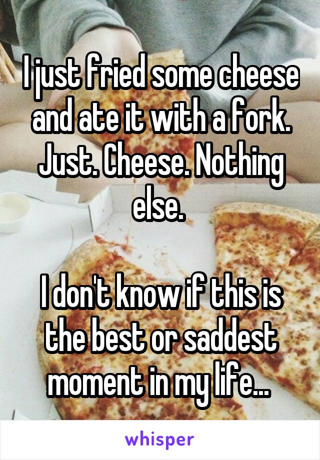 I just fried some cheese and ate it with a fork. Just. Cheese. Nothing else. 

I don't know if this is the best or saddest moment in my life... 