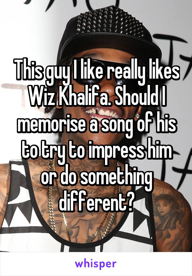 This guy I like really likes Wiz Khalifa. Should I memorise a song of his to try to impress him or do something different?