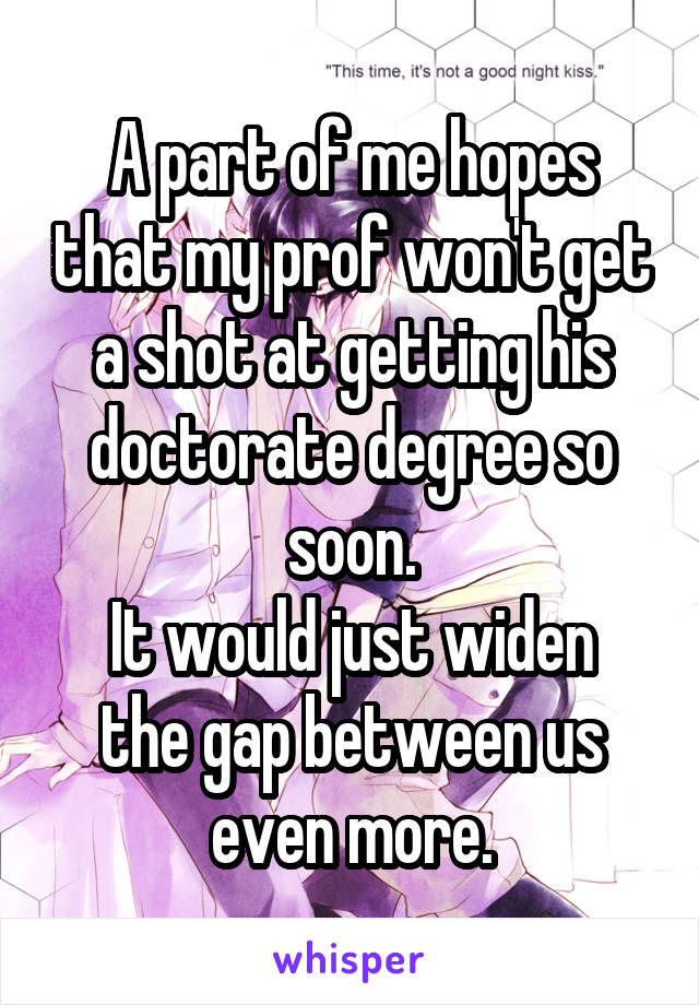 A part of me hopes that my prof won't get a shot at getting his doctorate degree so soon.
It would just widen the gap between us even more.