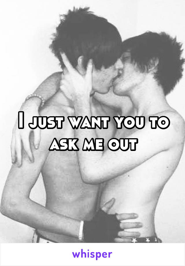 I just want you to ask me out