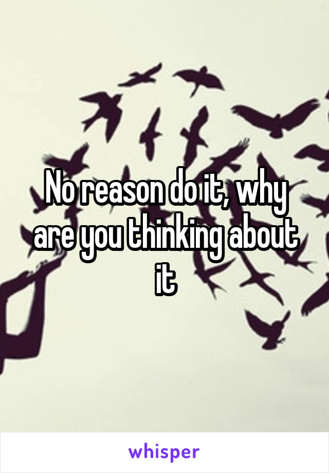 No reason do it, why are you thinking about it