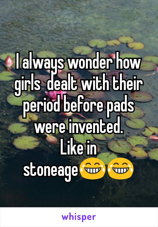 I always wonder how girls  dealt with their period before pads were invented.
Like in stoneage😂😂