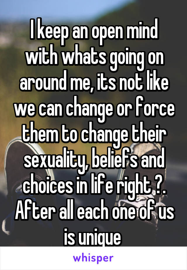 I keep an open mind with whats going on around me, its not like we can change or force them to change their sexuality, beliefs and choices in life right ?. After all each one of us is unique 