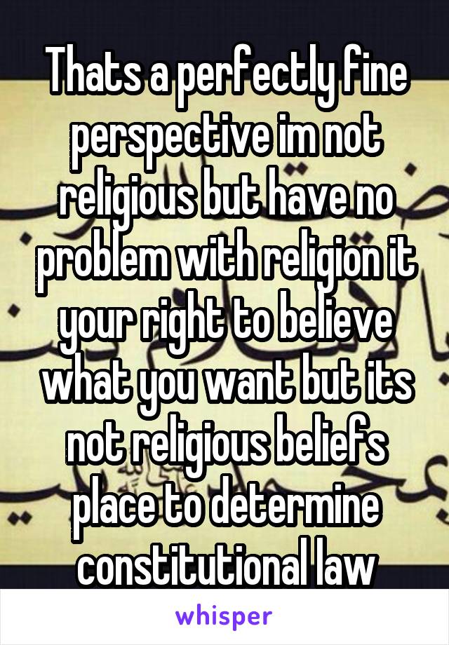 Thats a perfectly fine perspective im not religious but have no problem with religion it your right to believe what you want but its not religious beliefs place to determine constitutional law