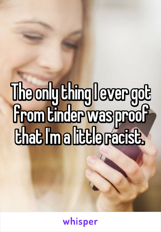 The only thing I ever got from tinder was proof that I'm a little racist. 