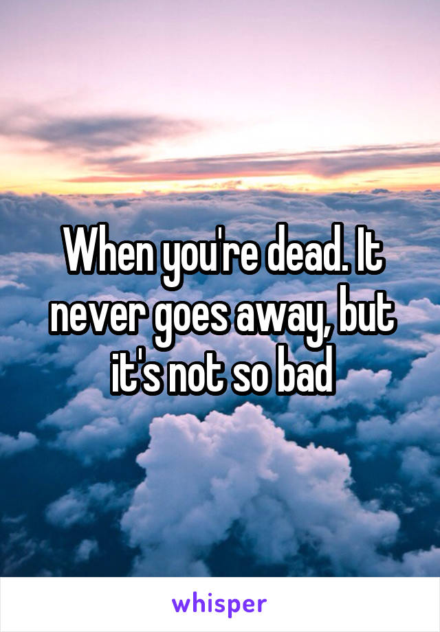 When you're dead. It never goes away, but it's not so bad