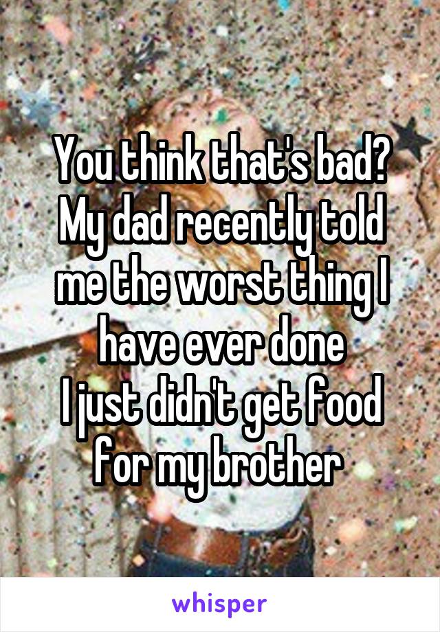 You think that's bad?
My dad recently told me the worst thing I have ever done
I just didn't get food for my brother 