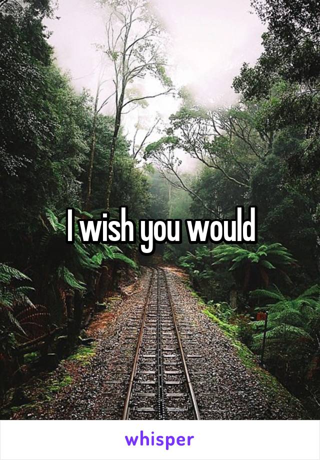 I wish you would