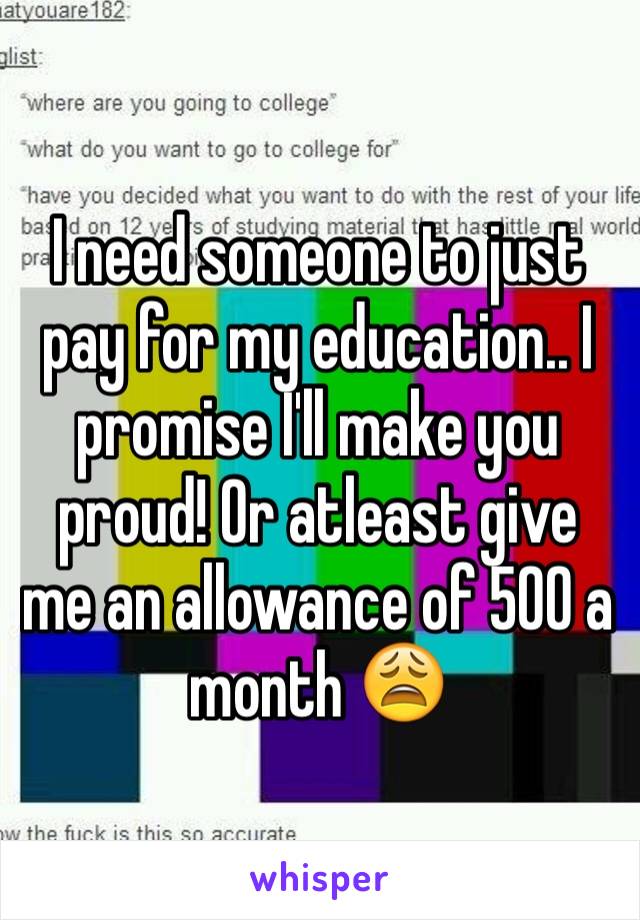 I need someone to just pay for my education.. I promise I'll make you proud! Or atleast give me an allowance of 500 a month 😩