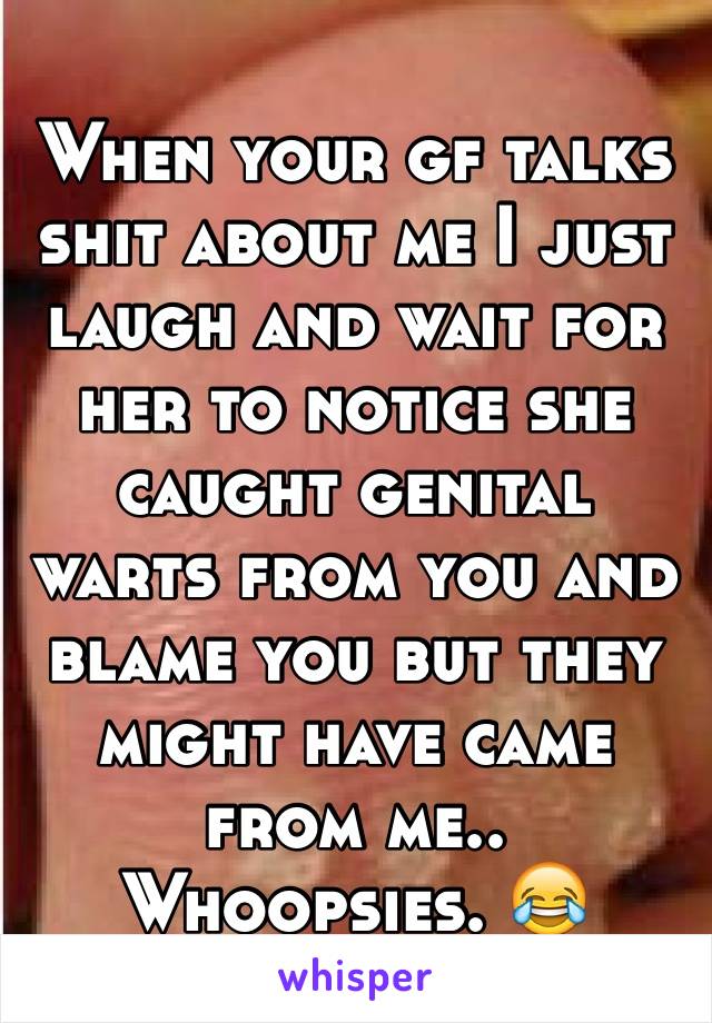 When your gf talks shit about me I just laugh and wait for her to notice she caught genital warts from you and blame you but they might have came from me.. Whoopsies. 😂