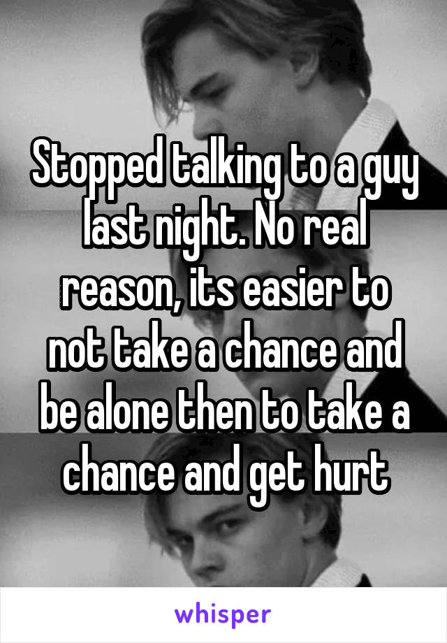 Stopped talking to a guy last night. No real reason, its easier to not take a chance and be alone then to take a chance and get hurt