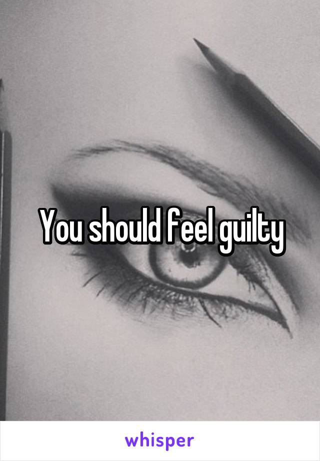 You should feel guilty