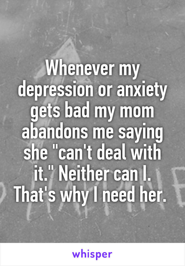 Whenever my depression or anxiety gets bad my mom abandons me saying she "can't deal with it." Neither can I. That's why I need her. 