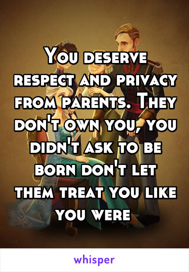 You deserve respect and privacy from parents. They don't own you, you didn't ask to be born don't let them treat you like you were 