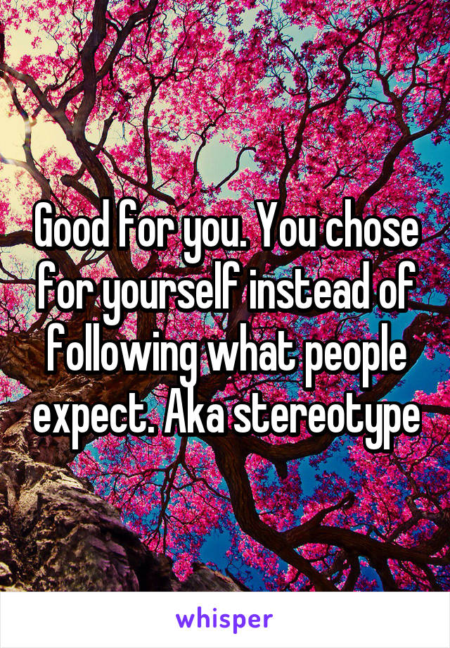 Good for you. You chose for yourself instead of following what people expect. Aka stereotype