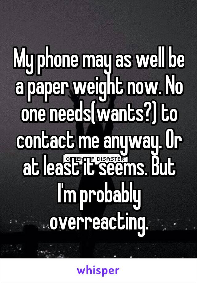 My phone may as well be a paper weight now. No one needs(wants?) to contact me anyway. Or at least it seems. But I'm probably overreacting.