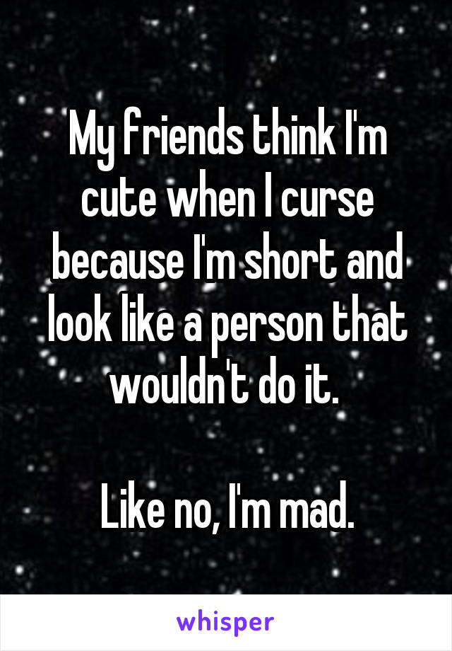 My friends think I'm cute when I curse because I'm short and look like a person that wouldn't do it. 

Like no, I'm mad.